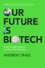 The Our Future Is Biotech : A Plain English Guide To How a Tech Revolution Is Changing Our Lives and Our Health for the Better Book